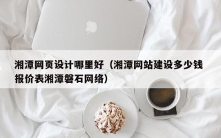 昌吉湘潭网页设计哪里好（湘潭网站建设多少钱 报价表湘潭磐石网络）